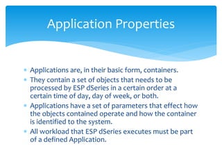 Application Properties
 Applications are, in their basic form, containers.
 They contain a set of objects that needs to be
processed by ESP dSeries in a certain order at a
certain time of day, day of week, or both.
 Applications have a set of parameters that effect how
the objects contained operate and how the container
is identified to the system.
 All workload that ESP dSeries executes must be part
of a defined Application.
 