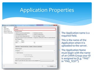 Application Properties
 The Application name is a
required field.
 This is the name of the
Application when it is
uploaded to the server.
 The Application Name
must begin with the name
of an CAWA Group your ID
is assigned to (E.g. “PAS”
in “PAS_TEST”)
 