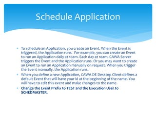 Schedule Application
 To schedule an Application, you create an Event. When the Event is
triggered, the Application runs. For example, you can create an Event
to run an Application daily at 10am. Each day at 10am, CAWA Server
triggers the Event and the Application runs. Or you may want to create
an Event to run an Application manually on request. When you trigger
the Event manually, the Application runs.
 When you define a new Application, CAWA DE Desktop Client defines a
default Event that will have your id at the beginning of the name. You
will have to edit this event and make changes to the name.
 Change the Event Prefix to TEST and the Execution User to
SCHEDMASTER.
 