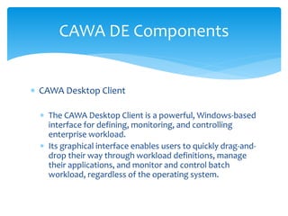  CAWA Desktop Client
 The CAWA Desktop Client is a powerful, Windows-based
interface for defining, monitoring, and controlling
enterprise workload.
 Its graphical interface enables users to quickly drag-and-
drop their way through workload definitions, manage
their applications, and monitor and control batch
workload, regardless of the operating system.
CAWA DE Components
 