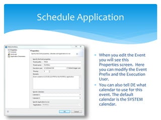 Schedule Application
 When you edit the Event
you will see this
Properties screen. Here
you can modify the Event
Prefix and the Execution
User.
 You can also tell DE what
calendar to use for this
event. The default
calendar is the SYSTEM
calendar.
 