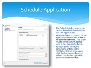 Schedule Application
 The Schedule tab is where you
define the schedule criteria to
run this Application.
 When an Event is created for an
Application by default, there is
no schedule criteria. The Event
must be manually triggered
until it has been scheduled.
 You can enter free form
scheduling criteria in the
highlighted field, or you can
click the button on the right
side of the field to open the
schedule criteria editor.
 