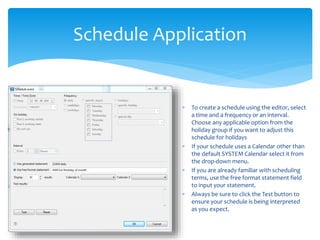 Schedule Application
 To create a schedule using the editor, select
a time and a frequency or an interval.
Choose any applicable option from the
holiday group if you want to adjust this
schedule for holidays
 If your schedule uses a Calendar other than
the default SYSTEM Calendar select it from
the drop-down menu.
 If you are already familiar with scheduling
terms, use the free format statement field
to input your statement.
 Always be sure to click the Test button to
ensure your schedule is being interpreted
as you expect.
 