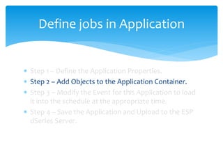 Define jobs in Application
 Step 1 – Define the Application Properties.
 Step 2 – Add Objects to the Application Container.
 Step 3 – Modify the Event for this Application to load
it into the schedule at the appropriate time.
 Step 4 – Save the Application and Upload to the ESP
dSeries Server.
 