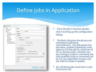 Define jobs in Application
* Once the job is inserted, double-
click it to bring up this configuration
dialog.
* The Basic tab gives the job you are
inserting its operating
characteristics. You will specify the
job name, qualifier (Optional), what
agent to run the job on, what user id
to run the job under, whether you
are running a script or command, the
fully qualified script or command call
to run, any arguments to pass, and
the shell to invoke if needed.
* ALL Windows jobs must have a User
ID (Process ID)
 