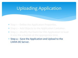 Uploading Application
 Step 1 – Define the Application Properties.
 Step 2 – Add Objects to the Application Container.
 Step 3 – Modify the Event for this Application to load
it into the schedule at the appropriate time.
 Step 4 – Save the Application and Upload to the
CAWA DE Server.
 