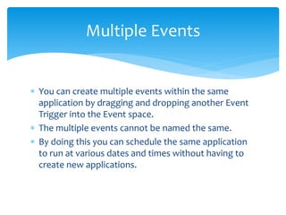 Multiple Events
 You can create multiple events within the same
application by dragging and dropping another Event
Trigger into the Event space.
 The multiple events cannot be named the same.
 By doing this you can schedule the same application
to run at various dates and times without having to
create new applications.
 