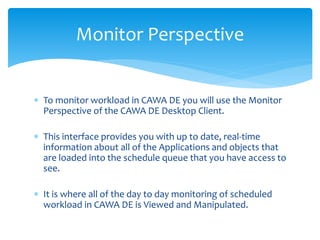 Monitor Perspective
 To monitor workload in CAWA DE you will use the Monitor
Perspective of the CAWA DE Desktop Client.
 This interface provides you with up to date, real-time
information about all of the Applications and objects that
are loaded into the schedule queue that you have access to
see.
 It is where all of the day to day monitoring of scheduled
workload in CAWA DE is Viewed and Manipulated.
 