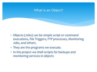 What is an Object?
 Objects (Jobs) can be simple script or command
executions, File Triggers, FTP processes, Monitoring
Jobs, and others.
 They are the programs we execute.
 In the project we shell scripts for backups and
monitoring services in objects
 
