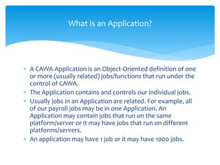 What is an Application?
 A CAWA Application is an Object-Oriented definition of one
or more (usually related) jobs/functions that run under the
control of CAWA.
 The Application contains and controls our individual jobs.
 Usually jobs in an Application are related. For example, all
of our payroll jobs may be in one Application. An
Application may contain jobs that run on the same
platform/server or it may have jobs that run on different
platforms/servers.
 An application may have 1 job or it may have 1000 jobs.
 