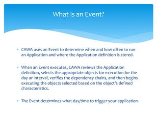 What is an Event?
 CAWA uses an Event to determine when and how often to run
an Application and where the Application definition is stored.
 When an Event executes, CAWA reviews the Application
definition, selects the appropriate objects for execution for the
day or interval, verifies the dependency chains, and then begins
executing the objects selected based on the object’s defined
characteristics.
 The Event determines what day/time to trigger your application.
 