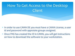 How To Get Access to the Desktop
Client
 In order to use CAWA DE you must have a CAWA License, a user
id and password with approiate groups assigned.
 Once PAS has created the ID in CAWA, you will get instructions
on how to download the software to your workstation.
 