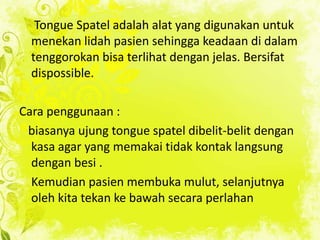 Tongue Spatel adalah alat yang digunakan untuk
menekan lidah pasien sehingga keadaan di dalam
tenggorokan bisa terlihat dengan jelas. Bersifat
dispossible.
Cara penggunaan :
biasanya ujung tongue spatel dibelit-belit dengan
kasa agar yang memakai tidak kontak langsung
dengan besi .
Kemudian pasien membuka mulut, selanjutnya
oleh kita tekan ke bawah secara perlahan

 