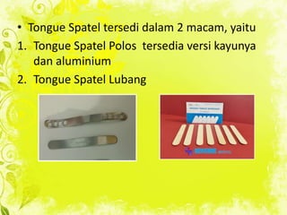 • Tongue Spatel tersedi dalam 2 macam, yaitu
1. Tongue Spatel Polos tersedia versi kayunya
dan aluminium
2. Tongue Spatel Lubang

 