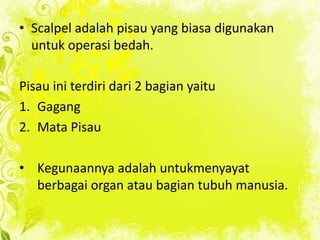 • Scalpel adalah pisau yang biasa digunakan
untuk operasi bedah.
Pisau ini terdiri dari 2 bagian yaitu
1. Gagang
2. Mata Pisau

• Kegunaannya adalah untukmenyayat
berbagai organ atau bagian tubuh manusia.

 