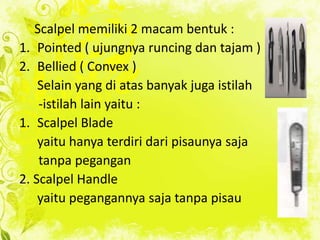 Scalpel memiliki 2 macam bentuk :
1. Pointed ( ujungnya runcing dan tajam )
2. Bellied ( Convex )
Selain yang di atas banyak juga istilah
-istilah lain yaitu :
1. Scalpel Blade
yaitu hanya terdiri dari pisaunya saja
tanpa pegangan
2. Scalpel Handle
yaitu pegangannya saja tanpa pisau

 