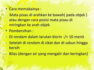 • Cara memakainya :
Mata pisau di arahkan ke bawah( pada objek )
atau dengan cara posisi mata pisau di
miringkan ke arah objek
• Pembersihan :
- Di rendam dalam larutan klorin -/+ 10 menit
- Setelah di rendam di sikat dan di sabun hingga
bersih
- Bilas (dengan air yang mengalir dan keringkan)

 