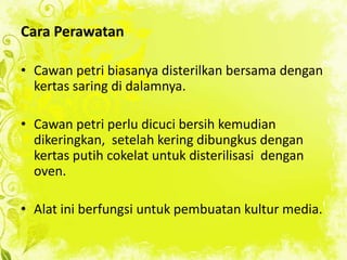 Cara Perawatan
• Cawan petri biasanya disterilkan bersama dengan
kertas saring di dalamnya.
• Cawan petri perlu dicuci bersih kemudian
dikeringkan, setelah kering dibungkus dengan
kertas putih cokelat untuk disterilisasi dengan
oven.

• Alat ini berfungsi untuk pembuatan kultur media.

 