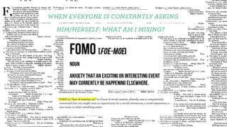 WHEN EVERYONE IS CONSTANTLY ASKING
HIM/HERSELF: WHAT AM I MISING?
FOMO or “fear of missing out” is a form of social anxiety, whereby one is compulsively
concerned that one might miss an opportunity for a social interaction, a novel experience, a
new news, or other satisfying event.
 