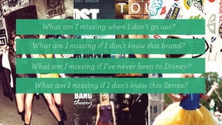 What am I missing when I don’t go out?
What am I missing if I don’t know this brand?
What am I missing if I’ve never been to Disney?
What am I missing if I don’t know this Series?
 