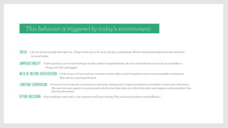 This behavior is triggered by today’s environment:
Speed > We are all leaving right here right now. Things are for now or for never. Life has no guarantees. All this instantaneous behaviours are reinforced
by social media.
Unpredictability > Life is given by a sum of normal things, an then a blast of unpredictability. We can’t control the future as much you would like to.
Things and “shit” just happen.
Need of instant gratification > If the focus is on here and now, consumers are less able to control impulses and are more susceptible to temptation.
They seek for instant gratiﬁcation.
Constant comparison > In times of social network, consumers are constantly making social comparisons based on incomplete or inaccurate information.
The more time users spend on social networks, the the more likely they are to think that others were happier and having better lives
than they themselves.
Actual inclusion: > But everything comes with a cost: consumers still long to belong. They want social inclusion and wellbeing a
 
