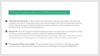 TV had to adapt to this new FOMO era and change
TV became more interactive – In times of Facebook and Big Brother, audiences want to be part of TV. They want
recognition and inclusion. TV has allowed them a more interactive space for that. With active participant audiences
(voting, changing, shouting or deciding the ending of soap operas and shows) or being protagonist in the shows
themselves (ie: the new TV show Tudo pela Audiência).
Real time TV – TV is not only 24/7 but things are happening in front of consumers’ eyes. It’s instantaneous (24 Hrs),
it’s when you need (on demand) it’s a voyeuristic approach to celebrities lives (Big Brother)
“Some professors and studious in TV claim that Avenida Brasil inaugurated the ‘reality show’ in soap operas. Consumers
were literally seeing never ending arguments and family conversations as if they were realistic, instantaneous”.
TV became less obvious, less previsible – TV has always been the space of obviety. A comfortable zone, where
consumers relate to when they need to relax and decompress. Lately, things have changed and XXXXXXXX
 