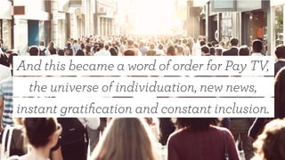 And this became a word of order for Pay TV,
the universe of individuation, new news,
instant gratiﬁcation and constant inclusion.
 