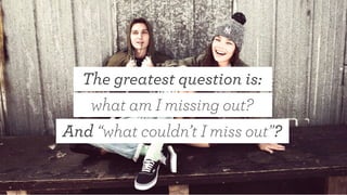 The greatest question is:
what am I missing out?
And “what couldn’t I miss out”?
 