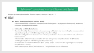 But there are some diﬀerences when choosing to watch a Movie or a Serie on TV.
What can’t consumers miss out? Movies and Series
MOVIE:
What is the motivation behind watching Movies:
- Detachment from real life, allowing consumers to live another person’s life, experience surreal things, think about
uncommon or un-experienced matters.
Relationship established with Movies:
- Passive relationship: the movie is there and consumers zap and decide to stop to see it. Very few consumers claim to
organize their agenda to watch a Movie (specially during the weekdays).
- Films demand high levels of attention over an extended period of time. You need at least 2 hours with full attention
to watch a movie.
- There is higher risk involved. Consumers feel their time is too precious to splash in front of the TV set with
something that might turn out not being valuable or interesting.
- It takes a while to understand whether the Movie is really good or a lose of time. The beginning is not necessarily
enough to make a decision.
- More previsible, more obvious plots. There is not a “surprise factor” such as in the Series.
 