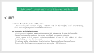 What can’t consumers miss out? Movies and Series
SERIES:
What is the motivation behind watching Series:
- Attachment: it is part of consumers’ everyday, it establishes bonds with characters (they become part of the family),
based on real insights, it provides material for socialization, etc.
Relationship established with Movies:
- Active relationship: consumers make appointments, open their agendas to see the series they love on TV.
- Demand less time as they are shorter than movies, something in between 30 to 50 minutes.
- There is lesser risk involved. Consumers know what they like, know the Series they follow and know they will like
the episode. They never lose their time with it.
- It’s easier and quicker to identify if you like a Series or not. The genre, the format, the type of humor…
- Less previsible. Each chapter presents a surprise, an open ending, a shift in character.
 
 