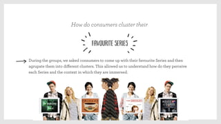During the groups, we asked consumers to come up with their favourite Series and then
agrupate them into diﬀerent clusters. This allowed us to understand how do they perceive
each Series and the context in which they are immersed.
How do consumers cluster their
favourite Series
 