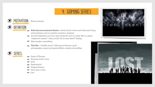 MOTIVATION:
Bold and unconventional themes: unreal, bizarre stories and characters Scary,
strong themes, such as zombies, monsters, vampires
Illusion, fantasy
Definition:
Series:
Survival experience, as if you were inside the story or scene, like in a game
“subjective camera”, “what would I do if I were there?” feeling
More modern storytelling
Game of Thrones
American horror story
Grim
Supernatural
Vampire Diaries
Once upon a time
Lost
Film like – “smaller movie”, elaborate production, good
photography, scenery and special eﬀects, modern storytelling
4. GAMING SERIES
 