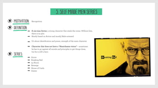 MOTIVATION:
A one man Series: a strong character that steals the scene. Without him,
there is no plot.
Recognition
Definition:
Series:
It’s about identiﬁcation and power, strength of the main character
Arrow
Breaking Bad
24 Hours
Revenge
House of Cards
Dexter
Character that does not have a “Manichaean vision” – sometimes
he has to go against all morals and principles to get things done,
but he is still a hero.
Mostly based on Action and mostly Male-oriented.
5. Self Made Men Series
 