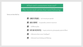 Series are described as:
What can’t consumers miss out?
The movie-style series that need following
Longer episodes: > 50 minutes per episode
Ideal format: > 13 episodes, 5 seasons maximum
> Diﬀerent plots
Film like aesthetics: > super production, photography, special eﬀects
> Narrative that is more “intelligent”
> Demand more thinking and following
 