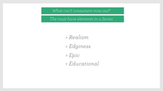 What can’t consumers miss out?
The must have elements in a Series
> Realism
> Edginess
> Epic
> Educational
 