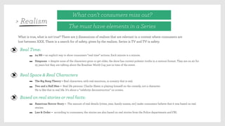 What can’t consumers miss out?
The must have elements in a Series
What is true, what is not true? There are 3 dimensions of realism that are relevant in a context where consumers are
lost between XXX. There is a search for of safety, given by the realism. Series is TV and TV is safety.
Real Time:
24 HS – an explicit way to show consumers “real time” actions. Each minute is a minute.
Simpsons – despite none of the characters grow or get older, the show has current polemic truths in a cartoon format. They are on air for
25 years but they are talking about the Brazilian World Cup just in time of the event.
Real Space & Real Characters
The Big Bang Theory – Real characters, with real emotions, in scenery that is real.
Two and a Half Men – Real life persons. Charlie Sheen is playing himself on the comedy, not a character.
He is like that in real life. It’s about a “celebrity deconstruction” on screen.
Based on real stories or real facts:
American Horror Story – The amount of real details (cities, year, family names, etc) make consumers believe that it was based on real
stories.
Law & Order – according to consumers, the stories are also based on real stories from the Police departments and FBI.
> Realism
 