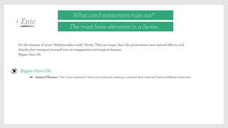 What can’t consumers miss out?
The must have elements in a Series
It’s the essence of more “Hollywoodian-style” Series. They are larger than life productions, have special eﬀects, and
details, that transport yourself into an exaggerated and magical fantasy.
Bigger than life
Bigger than life:
Game of Thrones – The “most expensive” series ever produced, makeup, a mythical land, loads and loads of diﬀerent characters.
> Epic
 