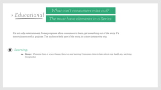 It’s not only entertainment. Some programs allow consumers to learn, get something out of the story. It’s
entertainment with a purpose. The audience feels part of the story, in a more interactive way,
Learning:
House – Whenever there is a new disease, there is a new learning. Consumers claim to learn about care, health, etc, watching
the episodes.
What can’t consumers miss out?
The must have elements in a Series
> Educational
 