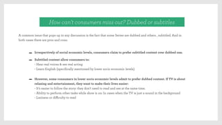 A common issue that pops up in any discussion is the fact that some Series are dubbed and others , subtitled. And in
both cases there are pros and cons:
How can’t consumers miss out? Dubbed or subtitles
Irrespectively of social economic levels, consumers claim to prefer subtitled content over dubbed one.
Subtitled content allow consumers to:
- Hear real voices & see real acting
- Learn English (speciﬁcally mentioned by lower socio economic levels) 
However, some consumers in lower socio economic levels admit to prefer dubbed content. If TV is about
relaxing and entertainment, they want to make their lives easier:
- It’s easier to follow the story: they don’t need to read and see at the same time.
- Ability to perform other tasks while show is on: In cases when the TV is just a sound in the background
- Laziness or diﬃculty to read
 