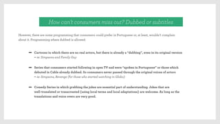 However, there are some programming that consumers could prefer in Portuguese or, at least, wouldn’t complain
about it. Programming where dubbed is allowed:
How can’t consumers miss out? Dubbed or subtitles
Cartoons in which there are no real actors, but there is already a “dubbing”, even in its original version
– ie: Simpsons and Family Guy
Comedy Series in which grabbing the jokes are essential part of understanding. Jokes that are
well-translated or transcreated (using local terms and local adaptations) are welcome. As long as the
translations and voice overs are very good.
Series that consumers started following in open TV and were “spoken in Portuguese” or those which
debuted in Cable already dubbed. So consumers never passed through the original voices of actors
– ie: Simpsons, Revenge (for those who started watching in Globo)
 