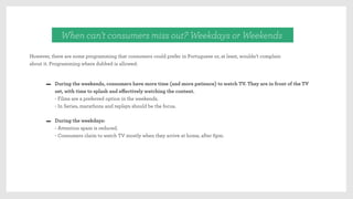 However, there are some programming that consumers could prefer in Portuguese or, at least, wouldn’t complain
about it. Programming where dubbed is allowed:
When can’t consumers miss out? Weekdays or Weekends
During the weekends, consumers have more time (and more patience) to watch TV. They are in front of the TV
set, with time to splash and eﬀectively watching the content.
- Films are a preferred option in the weekends.
- In Series, marathons and replays should be the focus.
During the weekdays:
- Attention spam is reduced.
- Consumers claim to watch TV mostly when they arrive at home, after 6pm.
 
