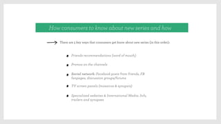 Friends recommendations (word of mouth)
How consumers to know about new series and how
There are 5 key ways that consumers get know about new series (in this order):
Promos on the channels
Social network: Facebook posts from friends, FB
fanpages, discussion groups/forums
TV screen panels (mosaicos & synopsis)
Specialized websites & International Media: Info,
trailers and synopses
 
