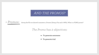 during the FGs we showed consumers 4 Promos (being 2 Fox and 2 WB’s). What is a FOMO promo?
To generate awareness
To generate trial
> Promos:
AND THE PROMOS?
The Promo has 2 objectives:
 