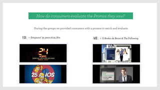 During the groups we provided consumers with 4 promos to watch and evaluate:
How do consumers evaluate the Promos they saw?
Fox: > Simpsons’ 25 years & 24 Hrs WB: : > O Andar de Baixo & The Following
 
