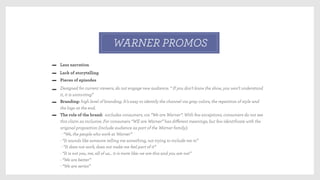 Less narration
Lack of storytelling
WARNER PROMOS
Pieces of episodes
Designed for current viewers, do not engage new audience. “ If you don’t know the show, you won’t understand
it, it is uninviting”
Branding: high level of branding. It’s easy to identify the channel via gray colors, the repetition of style and
the logo at the end.
The role of the brand: excludes consumers, via “We are Warner”. With few exceptions, consumers do not see
this claim as inclusive. For consumers “WE are Warner” has diﬀerent meanings, but few identiﬁcate with the
original proposition (include audience as part of the Warner family):
- “We, the people who work at Warner”
- “It sounds like someone telling me something, not trying to include me in”
- “It does not work, does not make me feel part of it”
- “It is not you, me, all of us… it is more like: we are this and you are not”
- “We are better”
- “We are series”
 