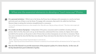 What are the essential elements to develop a “can’t miss out” Promo
It’s a personal invitation: – Which ever is the Series, the Promo has to dialogue with consumers in a one by one basis
and invite each one of them to see the Series. To engage with consumers, they need to be called into the Promo.
Narrator helps in setting this invitation straightforward to consumers:
- Fox’s 24 Hrs and Simpsons’ promos are a clear example of this. They talk to you: “Hey you, sitting on the sofa…”. “You have a date tonight with
Jack Bauer”.
It’s a trailer not slices of program: – Independent of the genre, consumers need to establish a bonding with the
promos. And to do this, they need a set up: see all characters, understand the story context, etc. Again, this is easily
provided by the narrator, as the promo is short. Promos that are slices of programs are not clear to consumers. Those
who never watched the show feel like they were alienated. Those who know the show ﬁnd out the choice of “cuts” was
not well done.
- Action – beginning, climax and hook. To generate desire to watch the end.
- Comedy – beginning and climax (transformation of character or situation). It’s not the joke itself that call attention, but the “fun” aspects of the
shift.
The role of the Channel is to provide reassurance of the program’s quality. It’s a Series done by… In this case, all
the big channels have good credentials of quality.
 
