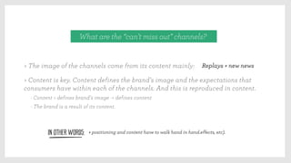 What are the “can’t miss out” channels?
> The image of the channels come from its content mainly: Replays + new news
> Content is key. Content defines the brand’s image and the expectations that
consumers have within each of the channels. And this is reproduced in content.
- Content > defines brand’s image -> defines content
- The brand is a result of its content.
In other words: > positioning and content have to walk hand in hand.effects, etc).
 