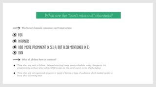 What are the “can’t miss out” channels?
Fox
Warner
HBO (more prominent in SEL A, but also mentioned in C)
AXN
The Series’ channels consumers can’t miss out are:
What all of them have in common?
Time slots are hard to follow – delayed starting times, messy schedule, many changes to the
programming without prior advice (WB is seen as the worst one in terms of schedules).
Time slots are not organized by genre or types of Series or type of audience which makes harder to
know what is coming next
 