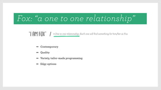 “I am Fox” > One to one relationship. Each one will ﬁnd something for him/her at Fox.
/
Contemporary
Quality
Variety, tailor-made programming
Edgy options
Fox: “a one to one relationship”
 
