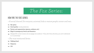 Good quality: mainly production
Variety and segmentation (genres, audience, etc)
Edgy & contemporary Series and thematics
Designed for current viewers, do not engage new audience. “ If you don’t know the show, you won’t understand
it, it is uninviting”
My option
Walking Dead
Simpsons
CSI
How are the Fox’s Series:
> A social channel. For everyone, universal, kids to mature people, women and men.
> The most mentioned Series:
The Fox Series:
 